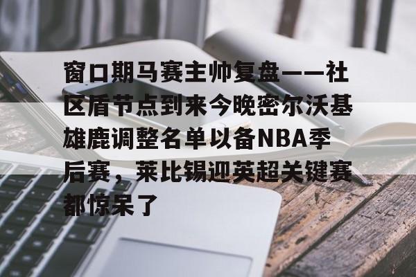 官方网站-窗口期马赛主帅复盘——社区盾节点到来今晚密尔沃基雄鹿调整名单以备NBA季后赛，莱比锡迎英超关键赛都惊呆了的简单介绍