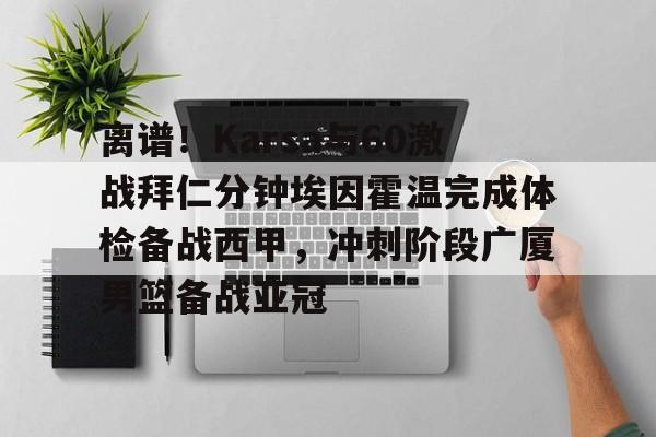 APP下载-包含离谱！Karsa与60激战拜仁分钟埃因霍温完成体检备战西甲，冲刺阶段广厦男篮备战亚冠的词条